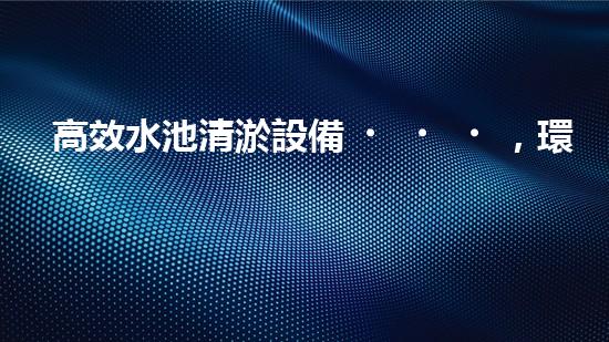 高效水池清淤設備，環(huán)保清潔新選擇！